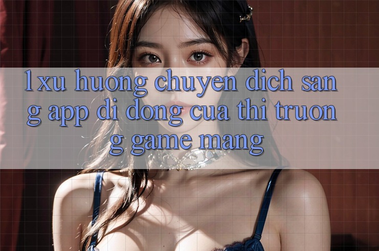 1. Xu Hướng Chuyển Dịch Sang App Di Động Của Thị Trường Game mạng