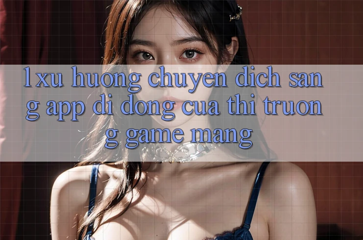 1. Xu Hướng Chuyển Dịch Sang App Di Động Của Thị Trường Game mạng