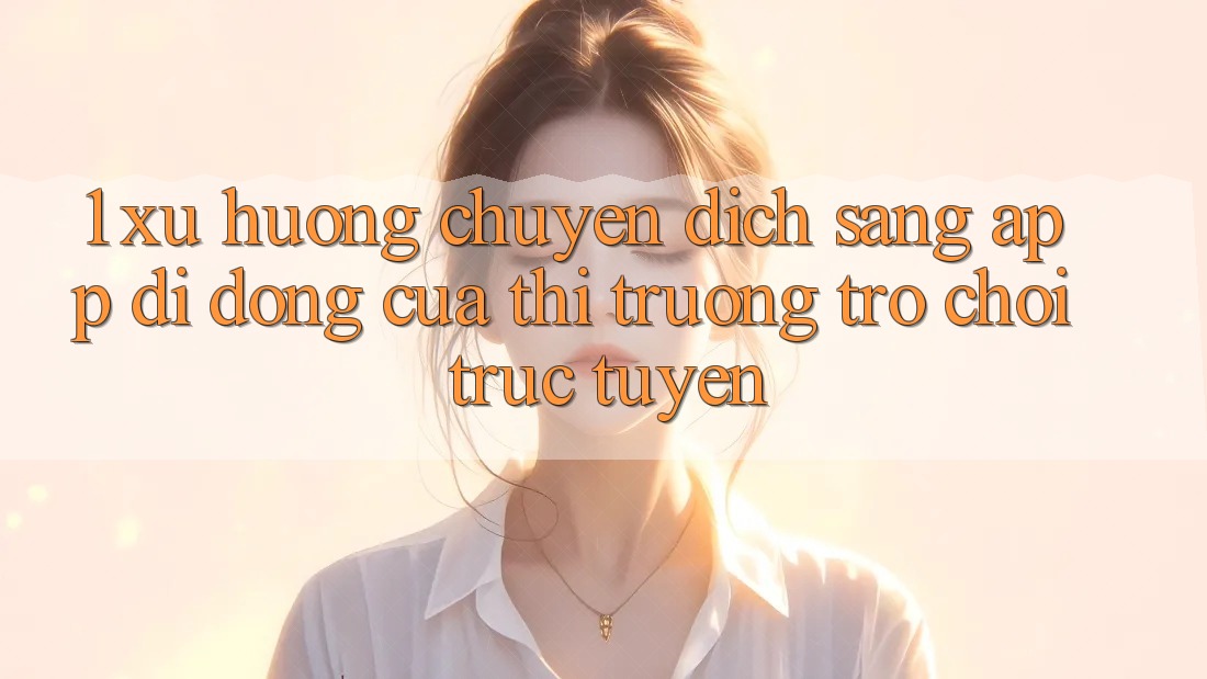 1. Xu Hướng Chuyển Dịch Sang App Di Động Của Thị Trường Trò chơi trực tuyến