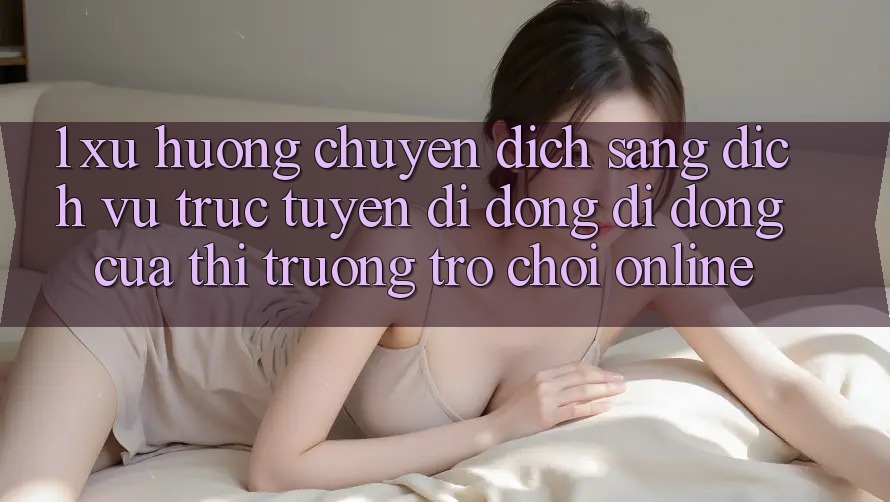 1. Xu Hướng Chuyển Dịch Sang Dịch vụ trực tuyến di động Di Động Của Thị Trường Trò chơi Online