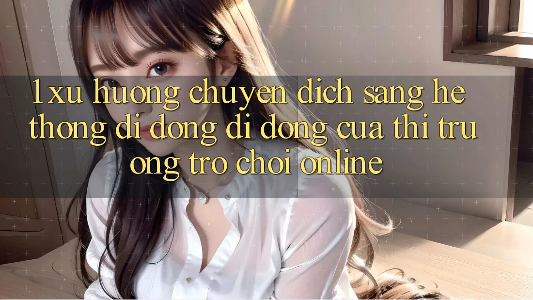 1. Xu Hướng Chuyển Dịch Sang Hệ thống di động Di Động Của Thị Trường Trò chơi Online