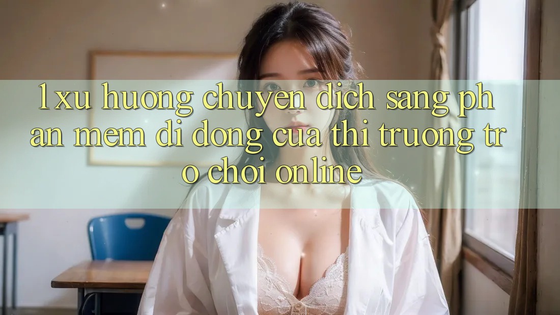 1. Xu Hướng Chuyển Dịch Sang Phần mềm Di Động Của Thị Trường Trò chơi Online