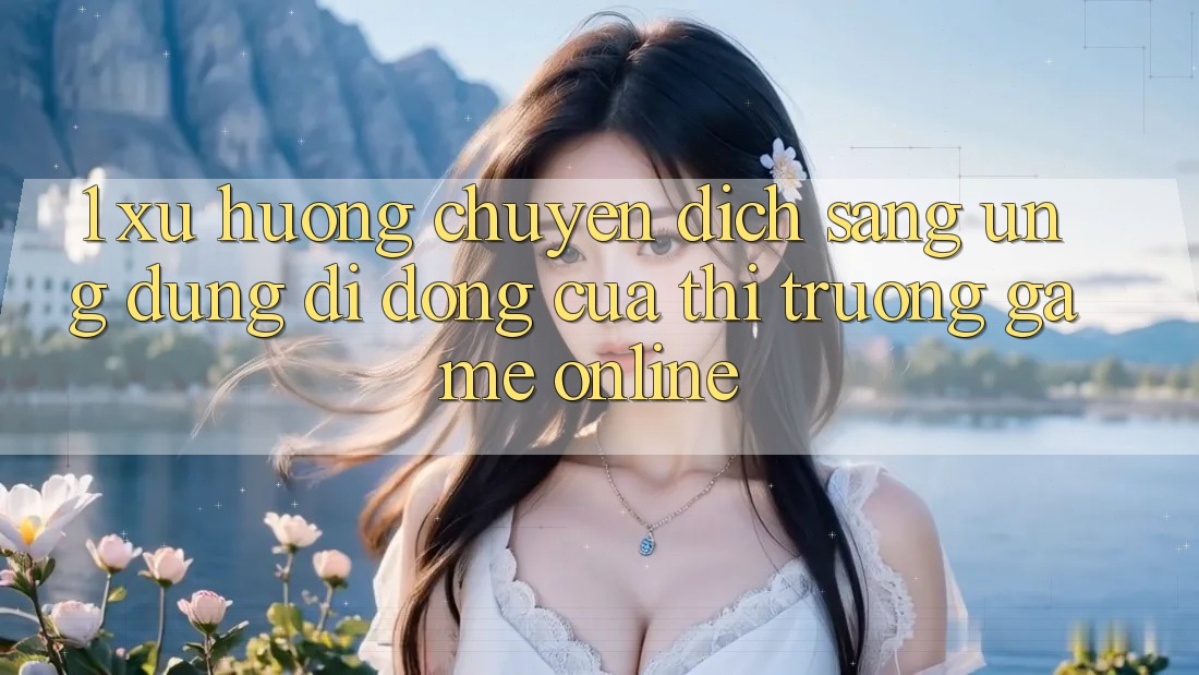 1. Xu Hướng Chuyển Dịch Sang Ứng Dụng Di Động Của Thị Trường Game Online