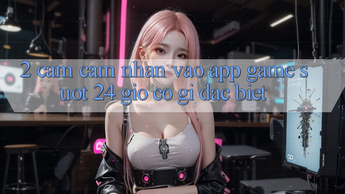 2. Cảm cảm nhận “Vào App Game - Suốt 24 Giờ” Có Gì Đặc Biệt?