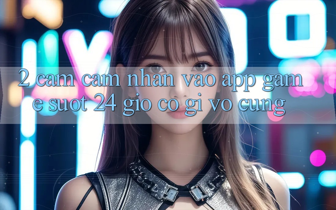 2. Cảm cảm nhận “Vào App Game - Suốt 24 Giờ” Có Gì Vô cùng? 2. Cảm cảm nhận “Vào App Game - Suốt 24 Giờ” Có Gì Vô cùng?