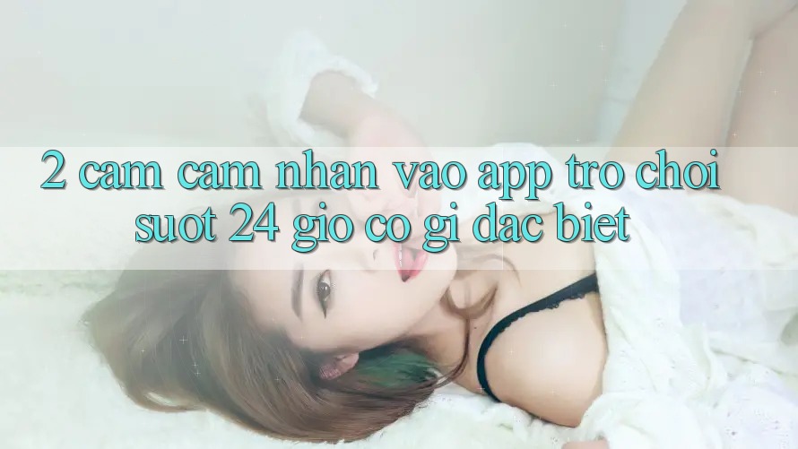 2. Cảm cảm nhận “Vào App Trò chơi - Suốt 24 Giờ” Có Gì Đặc Biệt?