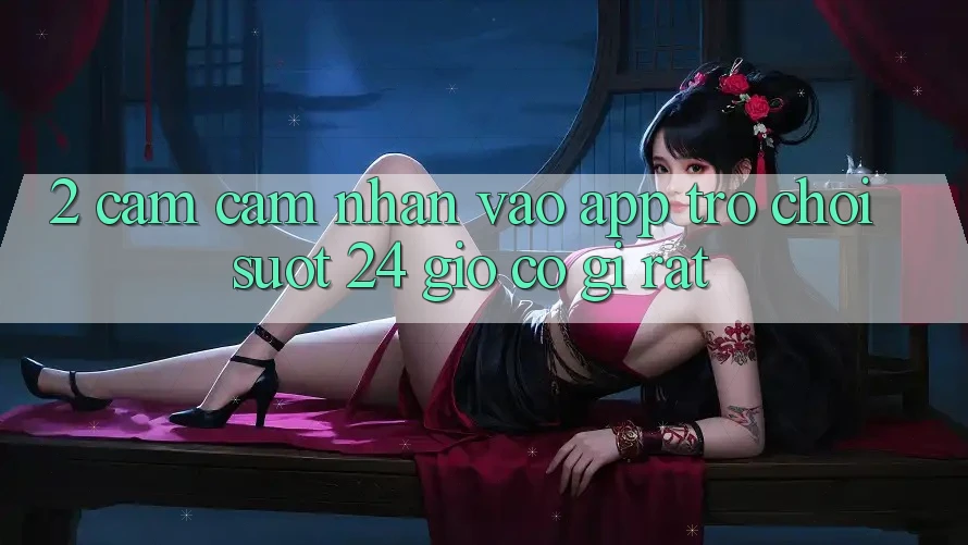 2. Cảm cảm nhận “Vào App Trò chơi - Suốt 24 Giờ” Có Gì Rất?