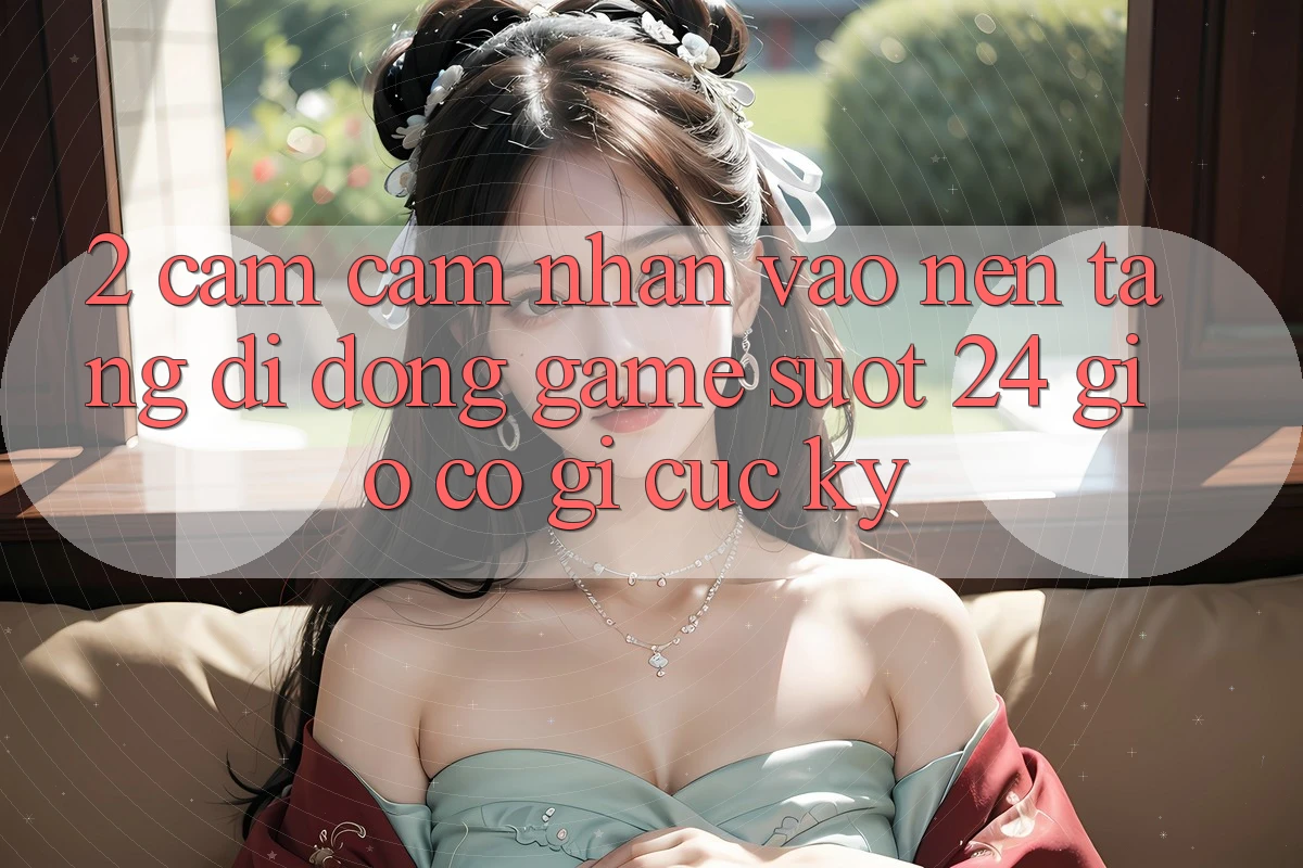 2. Cảm cảm nhận “Vào Nền tảng di động Game - Suốt 24 Giờ” Có Gì Cực kỳ?