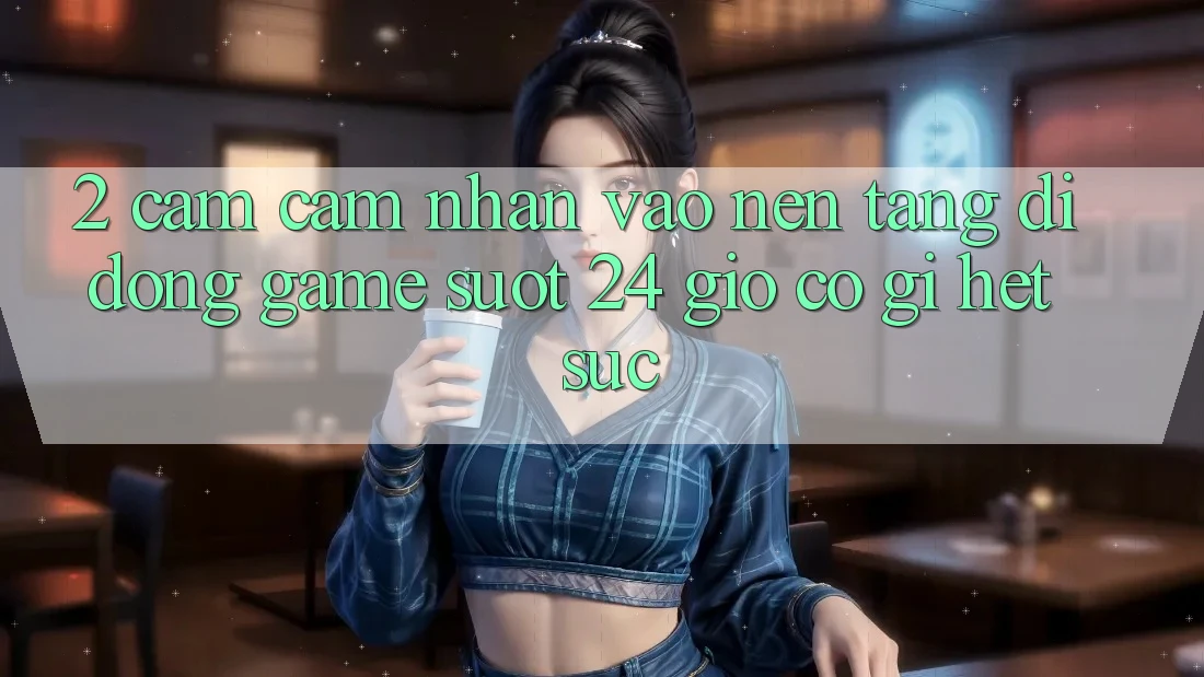 2. Cảm cảm nhận “Vào Nền tảng di động Game - Suốt 24 Giờ” Có Gì Hết sức?