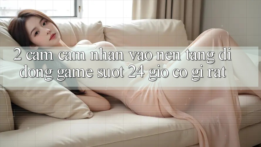 2. Cảm cảm nhận “Vào Nền tảng di động Game - Suốt 24 Giờ” Có Gì Rất?