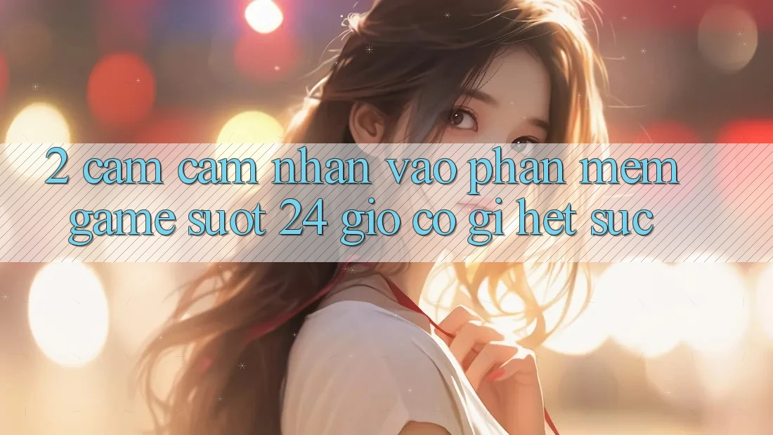 2. Cảm cảm nhận “Vào Phần mềm Game - Suốt 24 Giờ” Có Gì Hết sức?