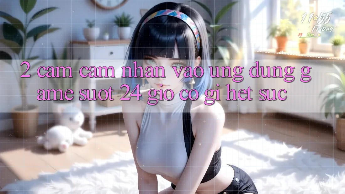 2. Cảm cảm nhận “Vào Ứng Dụng Game - Suốt 24 Giờ” Có Gì Hết sức? 2. Cảm cảm nhận “Vào Ứng Dụng Game - Suốt 24 Giờ” Có Gì Hết sức?
