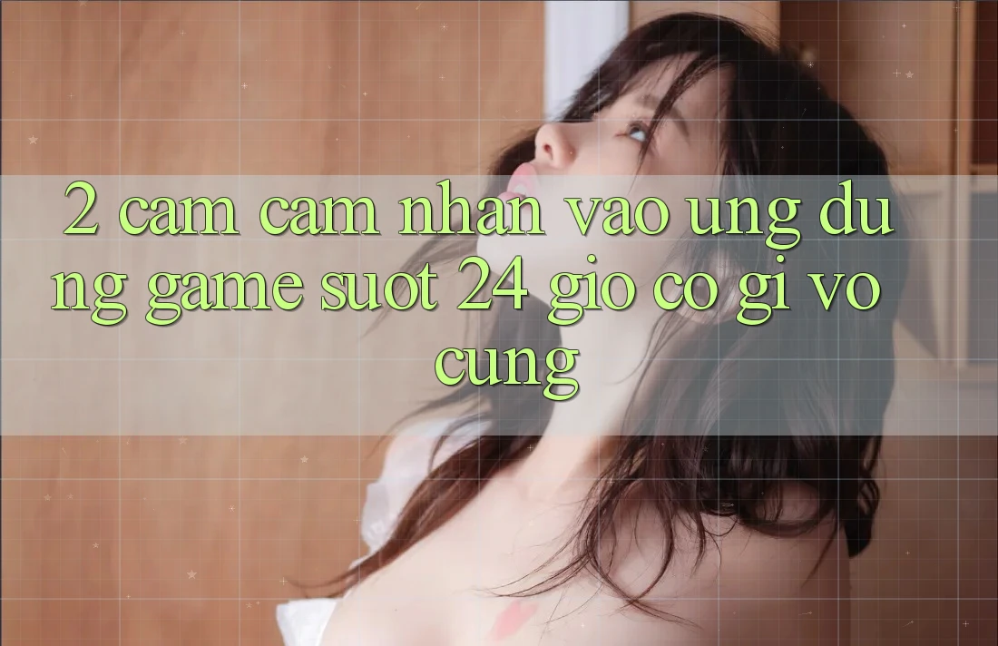 2. Cảm cảm nhận “Vào Ứng Dụng Game - Suốt 24 Giờ” Có Gì Vô cùng?