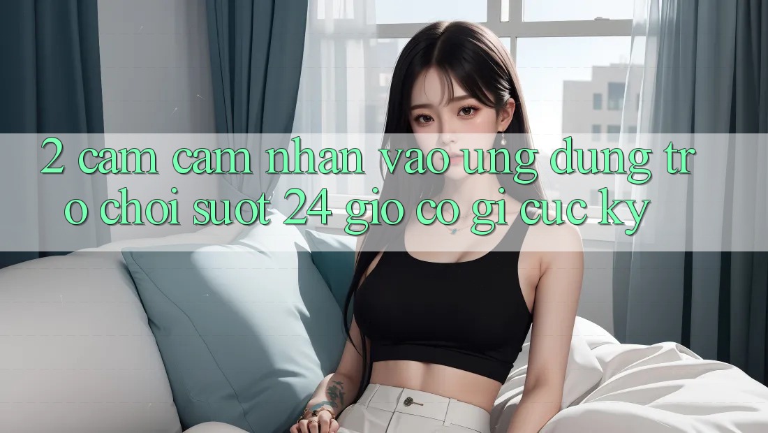 2. Cảm cảm nhận “Vào Ứng Dụng Trò chơi - Suốt 24 Giờ” Có Gì Cực kỳ? 2. Cảm cảm nhận “Vào Ứng Dụng Trò chơi - Suốt 24 Giờ” Có Gì Cực kỳ?