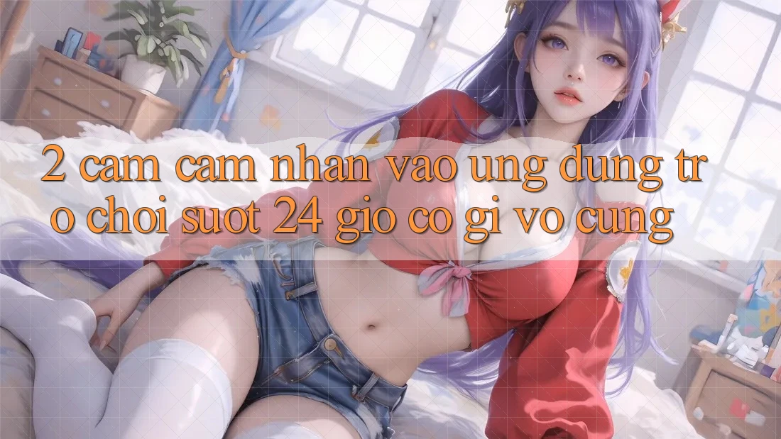 2. Cảm cảm nhận “Vào Ứng Dụng Trò chơi - Suốt 24 Giờ” Có Gì Vô cùng?
