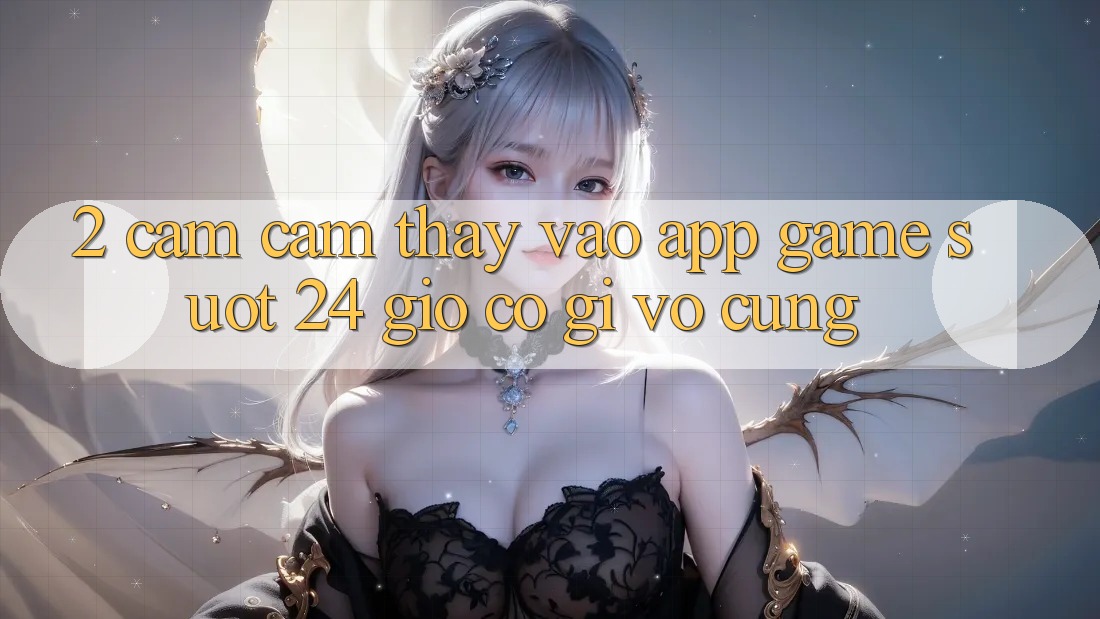 2. Cảm cảm thấy “Vào App Game - Suốt 24 Giờ” Có Gì Vô cùng?