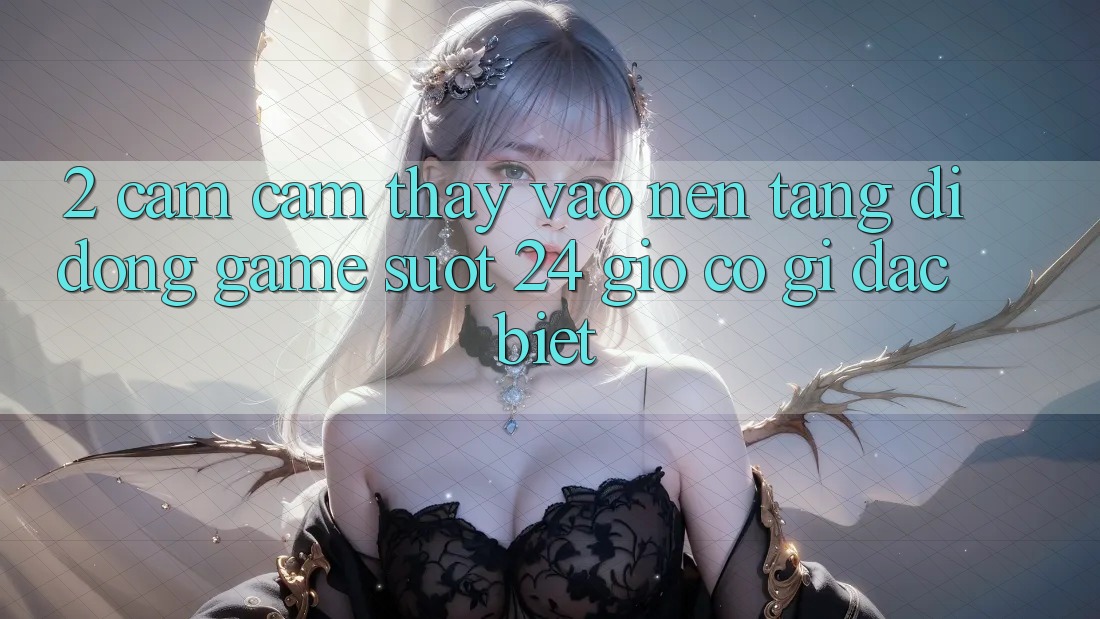 2. Cảm cảm thấy “Vào Nền tảng di động Game - Suốt 24 Giờ” Có Gì Đặc biệt?