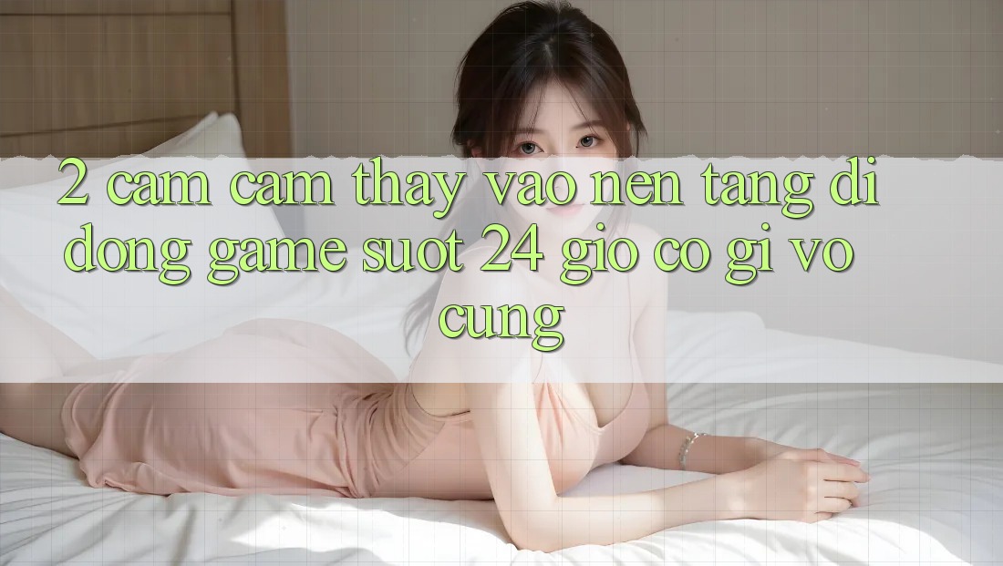2. Cảm cảm thấy “Vào Nền tảng di động Game - Suốt 24 Giờ” Có Gì Vô cùng?