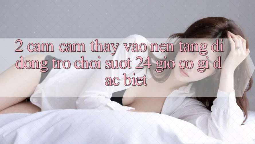 2. Cảm cảm thấy “Vào Nền tảng di động Trò chơi - Suốt 24 Giờ” Có Gì Đặc Biệt?