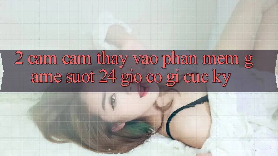 2. Cảm cảm thấy “Vào Phần mềm Game - Suốt 24 Giờ” Có Gì Cực kỳ?