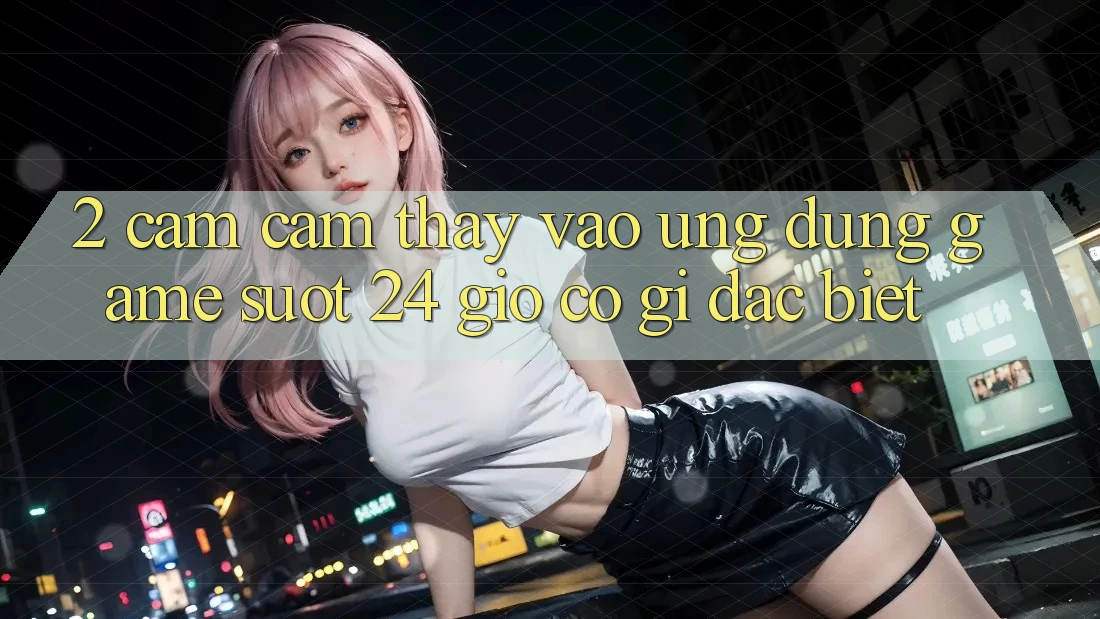 2. Cảm cảm thấy “Vào Ứng Dụng Game - Suốt 24 Giờ” Có Gì Đặc Biệt?