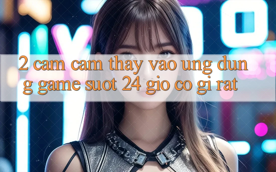 2. Cảm cảm thấy “Vào Ứng dụng Game - Suốt 24 Giờ” Có Gì Rất? 2. Cảm cảm thấy “Vào Ứng dụng Game - Suốt 24 Giờ” Có Gì Rất?