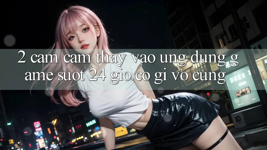2. Cảm cảm thấy “Vào Ứng Dụng Game - Suốt 24 Giờ” Có Gì Vô cùng?