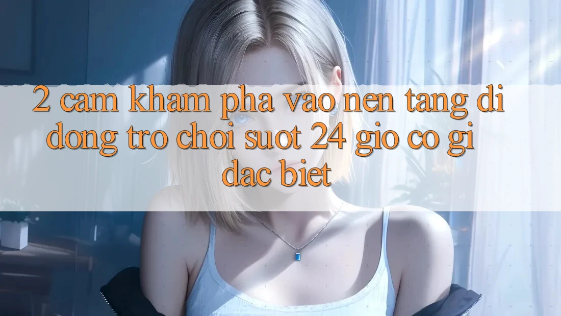 2. Cảm khám phá “Vào Nền tảng di động Trò chơi - Suốt 24 Giờ” Có Gì Đặc Biệt?