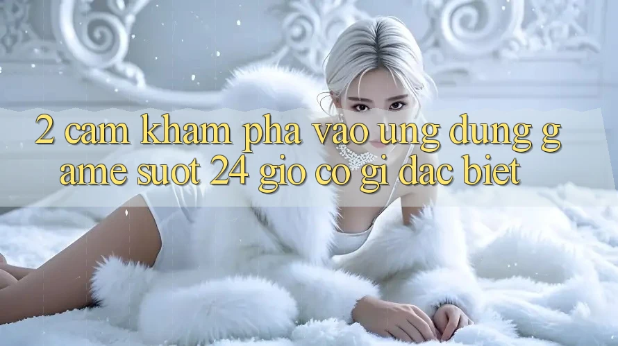 2. Cảm khám phá “Vào Ứng Dụng Game - Suốt 24 Giờ” Có Gì Đặc Biệt? 2. Cảm khám phá “Vào Ứng Dụng Game - Suốt 24 Giờ” Có Gì Đặc Biệt?