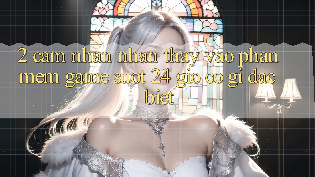 2. Cảm nhận nhận thấy “Vào Phần mềm Game - Suốt 24 Giờ” Có Gì Đặc Biệt?