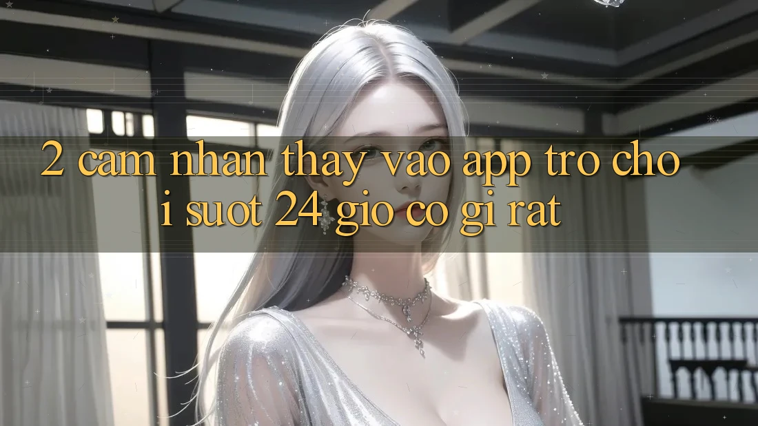 2. Cảm nhận thấy “Vào App Trò chơi - Suốt 24 Giờ” Có Gì Rất?