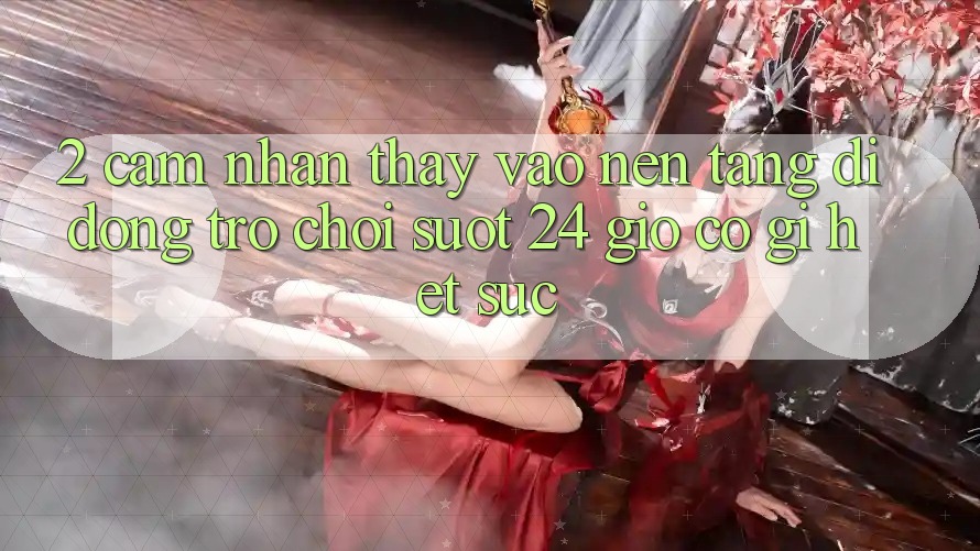2. Cảm nhận thấy “Vào Nền tảng di động Trò chơi - Suốt 24 Giờ” Có Gì Hết sức?