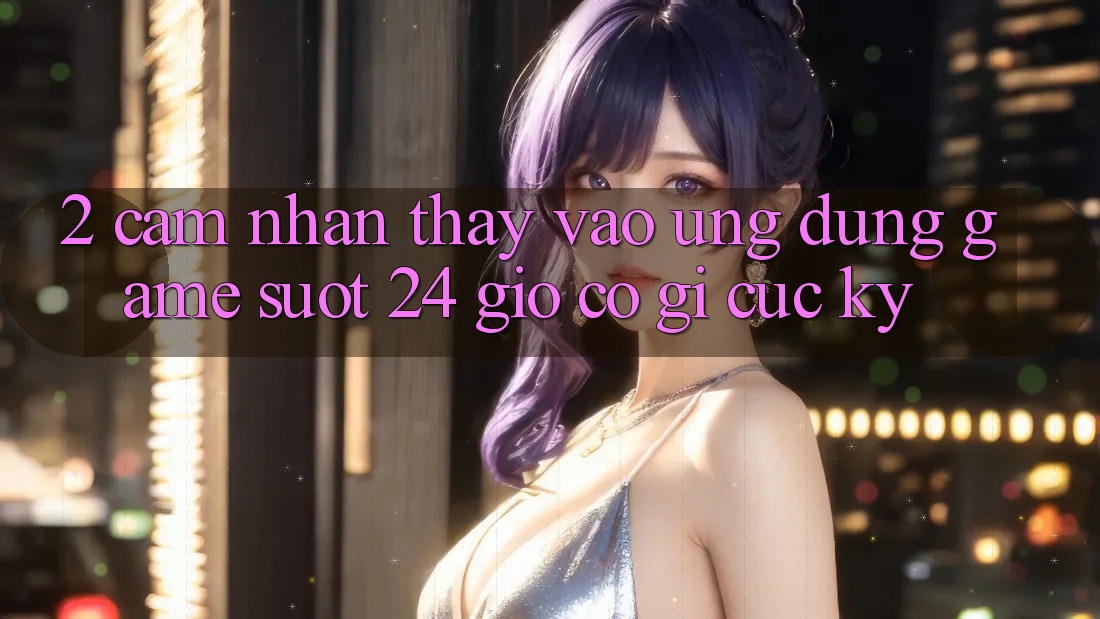2. Cảm nhận thấy “Vào Ứng dụng Game - Suốt 24 Giờ” Có Gì Cực kỳ?