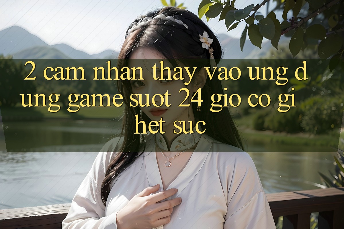 2. Cảm nhận thấy “Vào Ứng Dụng Game - Suốt 24 Giờ” Có Gì Hết sức?
