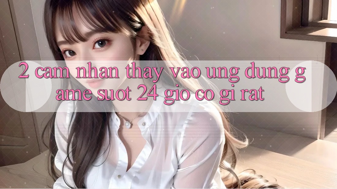 2. Cảm nhận thấy “Vào Ứng Dụng Game - Suốt 24 Giờ” Có Gì Rất?