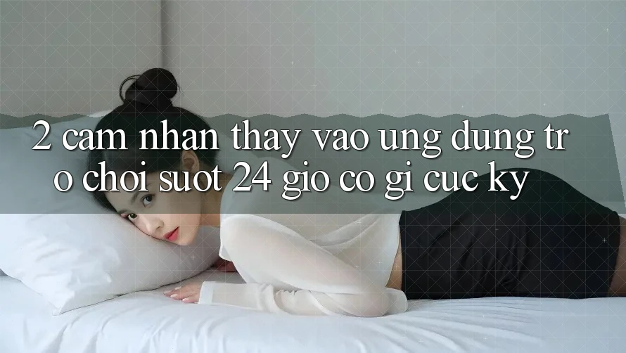 2. Cảm nhận thấy “Vào Ứng Dụng Trò chơi - Suốt 24 Giờ” Có Gì Cực kỳ?