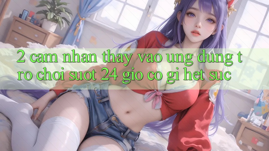 2. Cảm nhận thấy “Vào Ứng Dụng Trò chơi - Suốt 24 Giờ” Có Gì Hết sức?