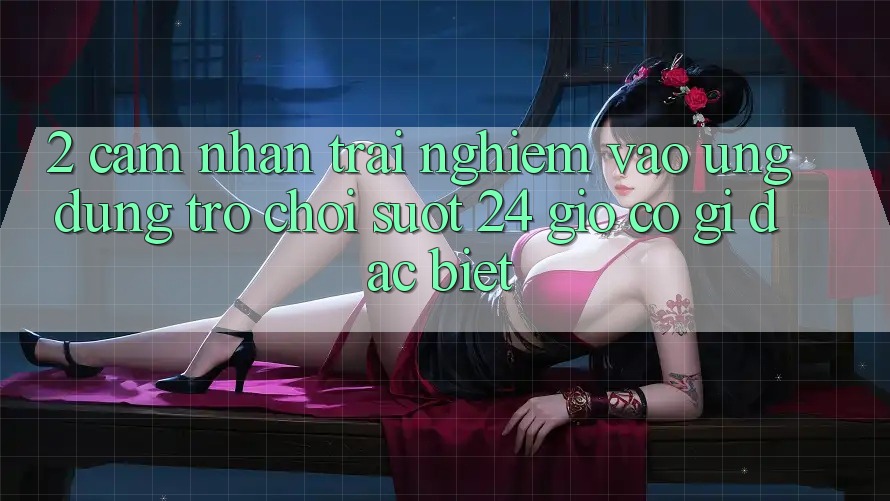 2. Cảm nhận trải nghiệm “Vào Ứng Dụng Trò chơi - Suốt 24 Giờ” Có Gì Đặc Biệt?