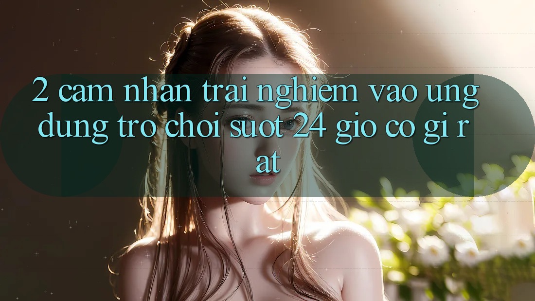 2. Cảm nhận trải nghiệm “Vào Ứng Dụng Trò chơi - Suốt 24 Giờ” Có Gì Rất?