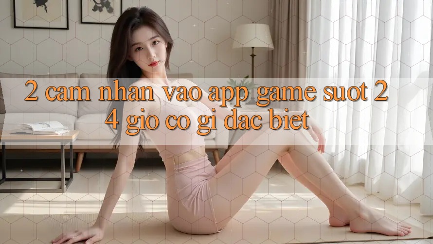 2. Cảm nhận “Vào App Game - Suốt 24 Giờ” Có Gì Đặc Biệt? 2. Cảm nhận “Vào App Game - Suốt 24 Giờ” Có Gì Đặc Biệt?