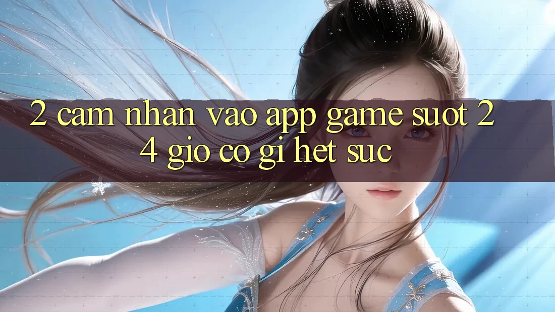 2. Cảm nhận “Vào App Game - Suốt 24 Giờ” Có Gì Hết sức?