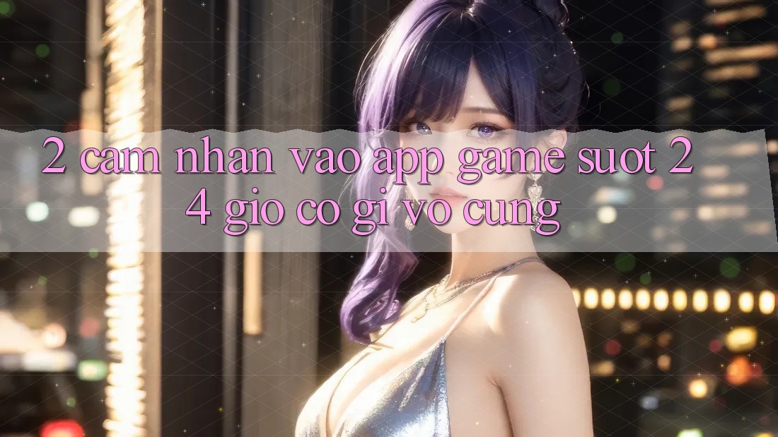 2. Cảm nhận “Vào App Game - Suốt 24 Giờ” Có Gì Vô cùng?