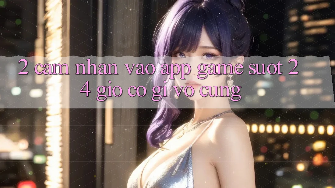 2. Cảm nhận “Vào App Game - Suốt 24 Giờ” Có Gì Vô cùng? 2. Cảm nhận “Vào App Game - Suốt 24 Giờ” Có Gì Vô cùng?