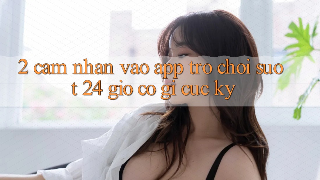 2. Cảm nhận “Vào App Trò chơi - Suốt 24 Giờ” Có Gì Cực kỳ?