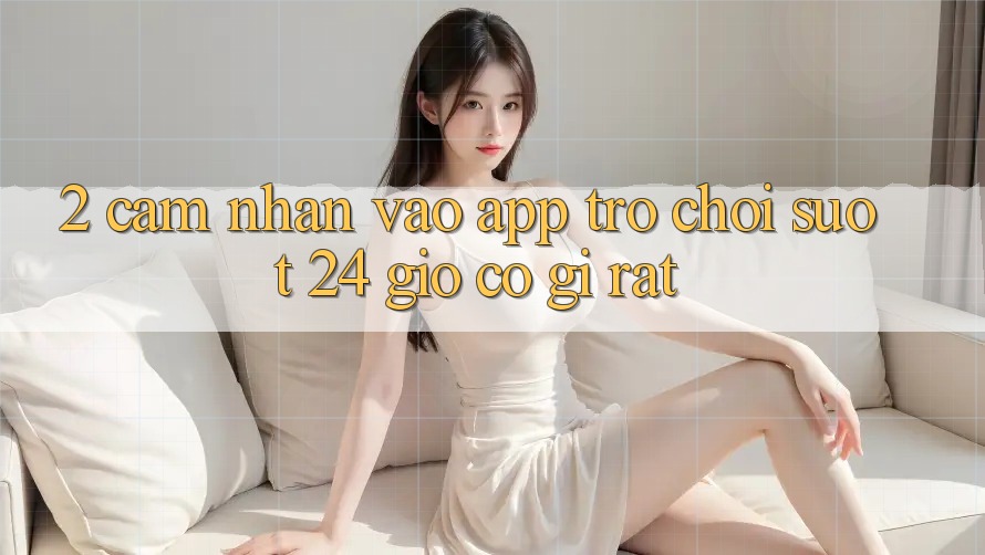 2. Cảm nhận “Vào App Trò chơi - Suốt 24 Giờ” Có Gì Rất?
