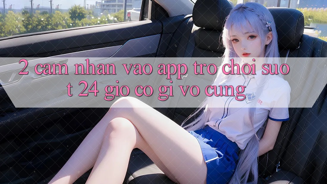 2. Cảm nhận “Vào App Trò chơi - Suốt 24 Giờ” Có Gì Vô cùng?