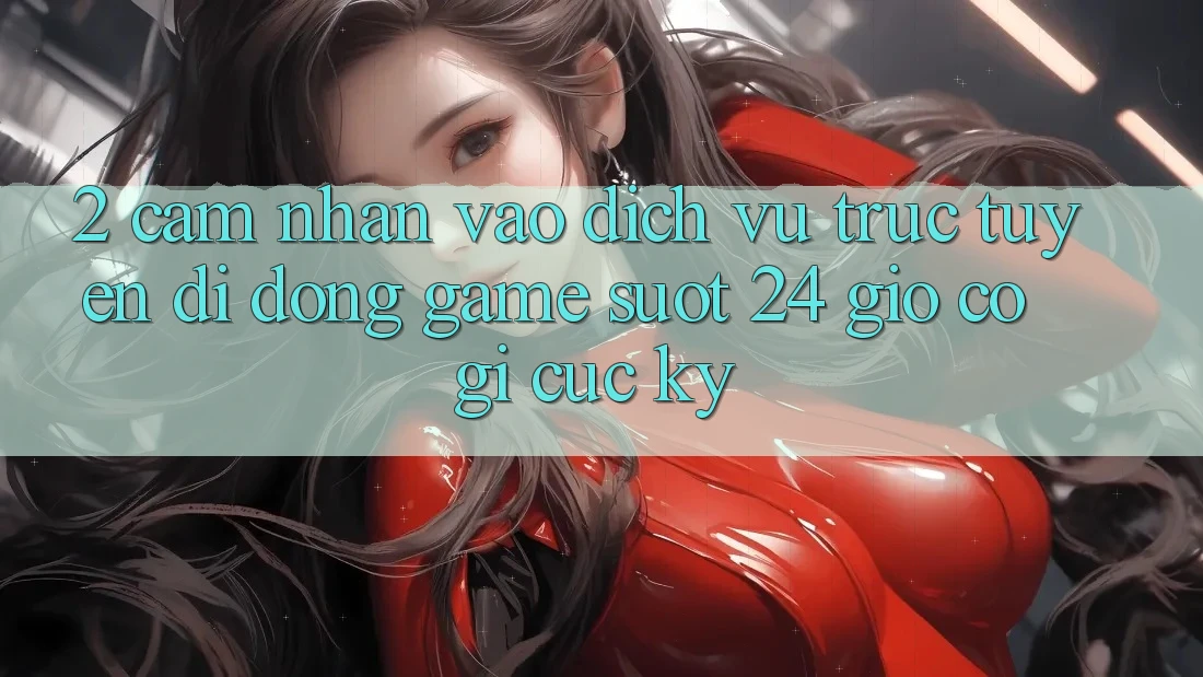 2. Cảm nhận “Vào Dịch vụ trực tuyến di động Game - Suốt 24 Giờ” Có Gì Cực kỳ?
