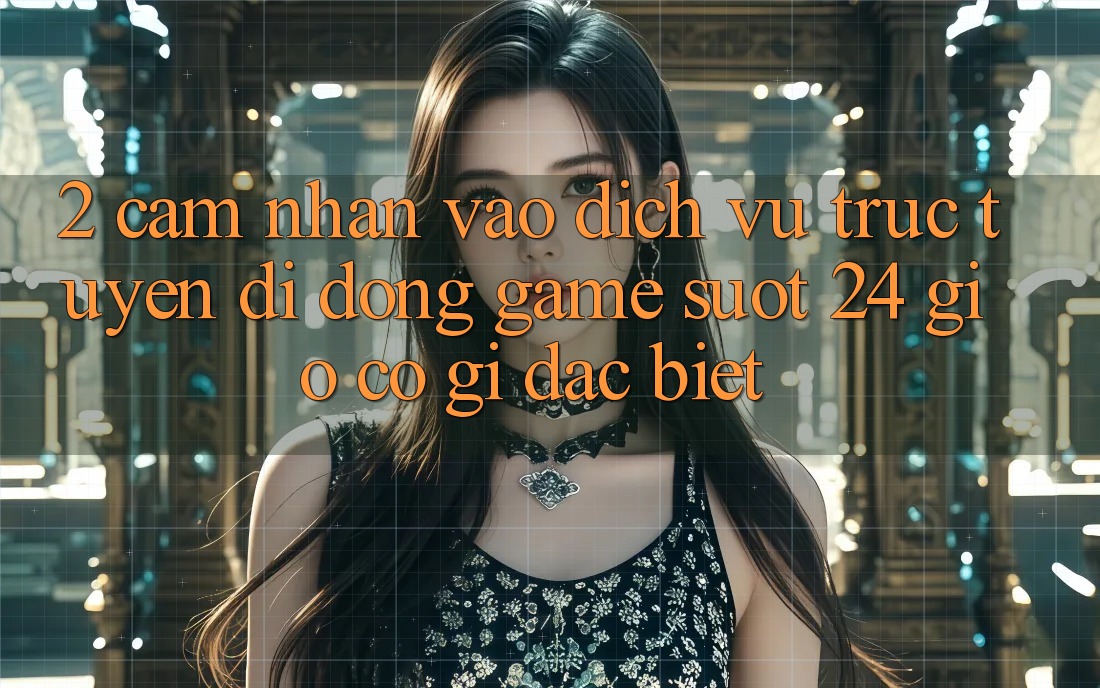 2. Cảm nhận “Vào Dịch vụ trực tuyến di động Game - Suốt 24 Giờ” Có Gì Đặc Biệt? 2. Cảm nhận “Vào Dịch vụ trực tuyến di động Game - Suốt 24 Giờ” Có Gì Đặc Biệt?