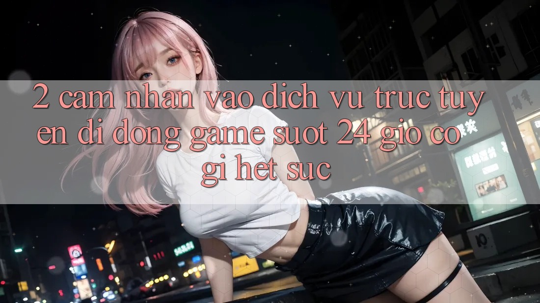 2. Cảm nhận “Vào Dịch vụ trực tuyến di động Game - Suốt 24 Giờ” Có Gì Hết sức?
