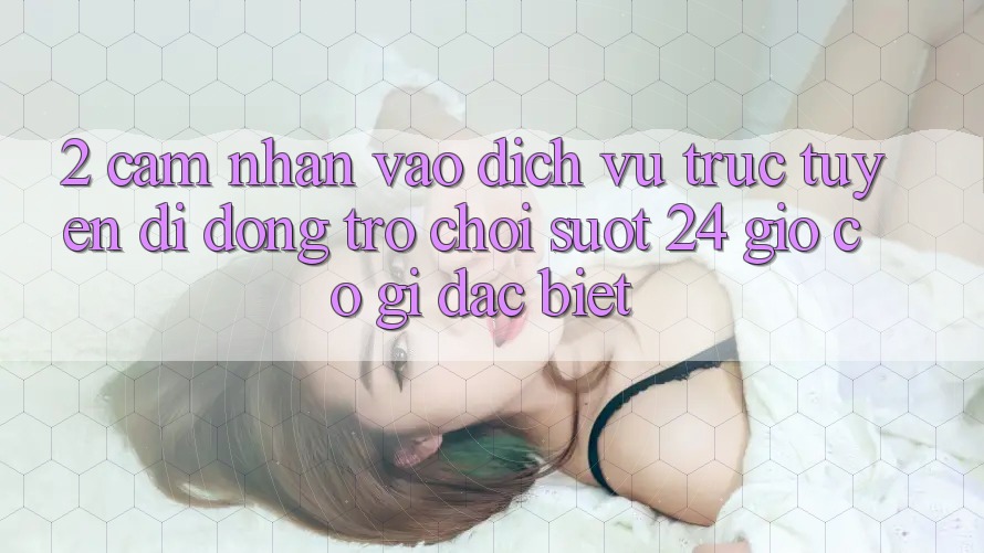 2. Cảm nhận “Vào Dịch vụ trực tuyến di động Trò chơi - Suốt 24 Giờ” Có Gì Đặc Biệt?